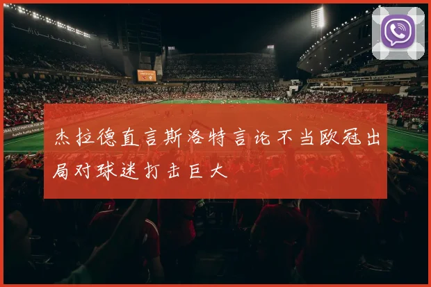 杰拉德直言斯洛特言论不当欧冠出局对球迷打击巨大