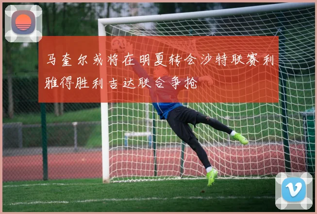 马奎尔或将在明夏转会沙特联赛利雅得胜利吉达联合争抢