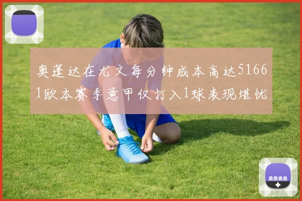 奥蓬达在尤文每分钟成本高达51661欧本赛季意甲仅打入1球表现堪忧