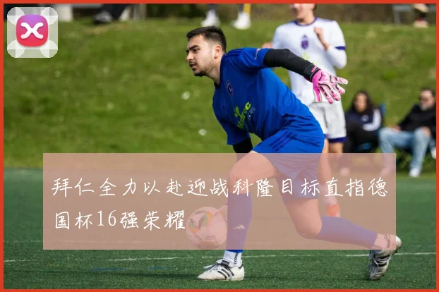 拜仁全力以赴迎战科隆目标直指德国杯16强荣耀