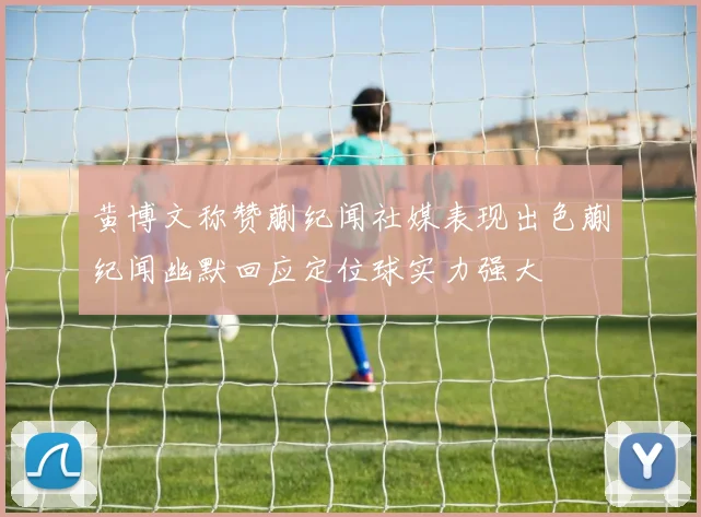 黄博文称赞蒯纪闻社媒表现出色蒯纪闻幽默回应定位球实力强大