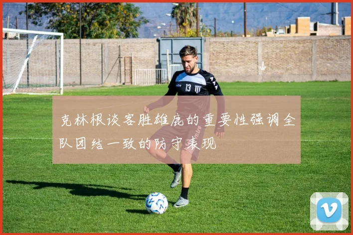 克林根谈客胜雄鹿的重要性强调全队团结一致的防守表现