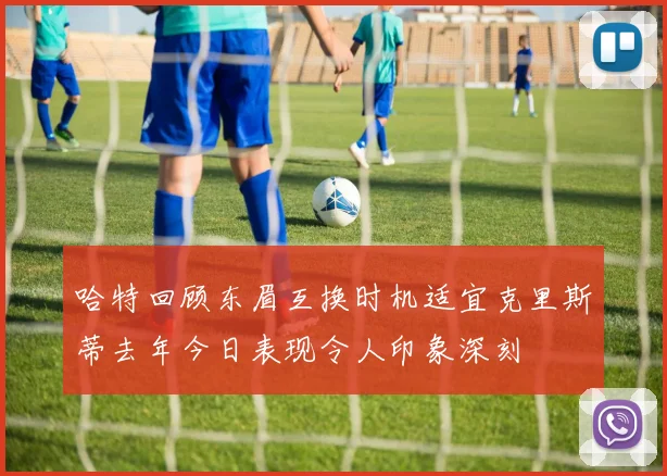 哈特回顾东眉互换时机适宜克里斯蒂去年今日表现令人印象深刻