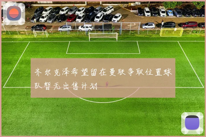齐尔克泽希望留在曼联争取位置球队暂无出售计划