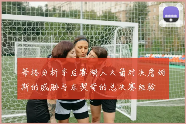 蒂格分析季后赛湖人火箭对决詹姆斯的威胁与东契奇的总决赛经验