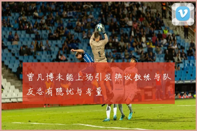 曾凡博未能上场引发热议教练与队友各有隐忧与考量