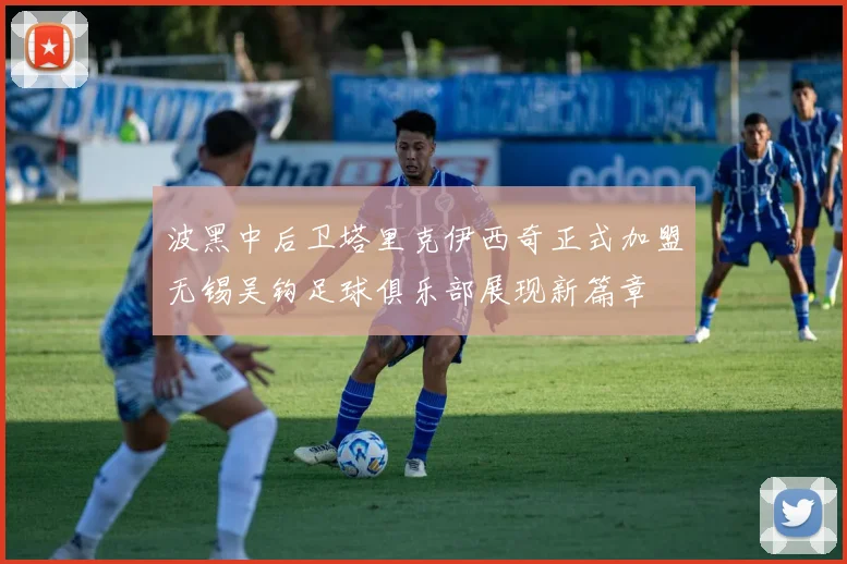 波黑中后卫塔里克伊西奇正式加盟无锡吴钩足球俱乐部展现新篇章