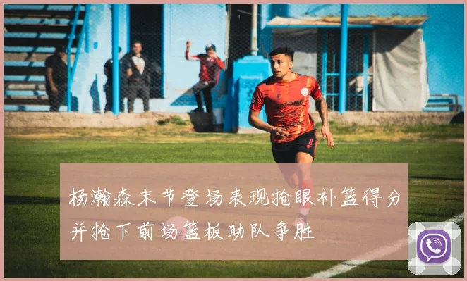杨瀚森末节登场表现抢眼补篮得分并抢下前场篮板助队争胜