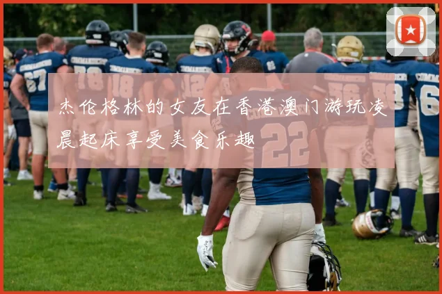 杰伦格林的女友在香港澳门游玩凌晨起床享受美食乐趣