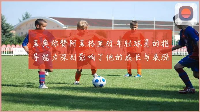 莱奥称赞阿莱格里对年轻球员的指导能力深刻影响了他的成长与表现