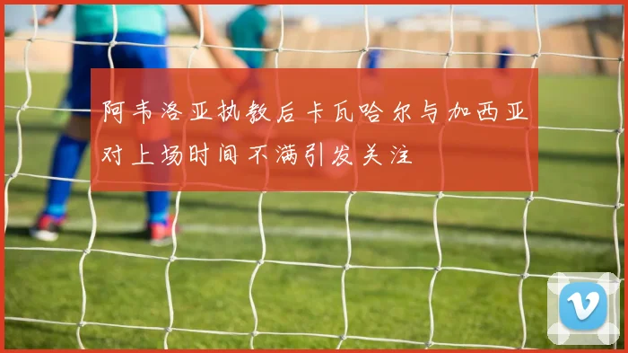 阿韦洛亚执教后卡瓦哈尔与加西亚对上场时间不满引发关注