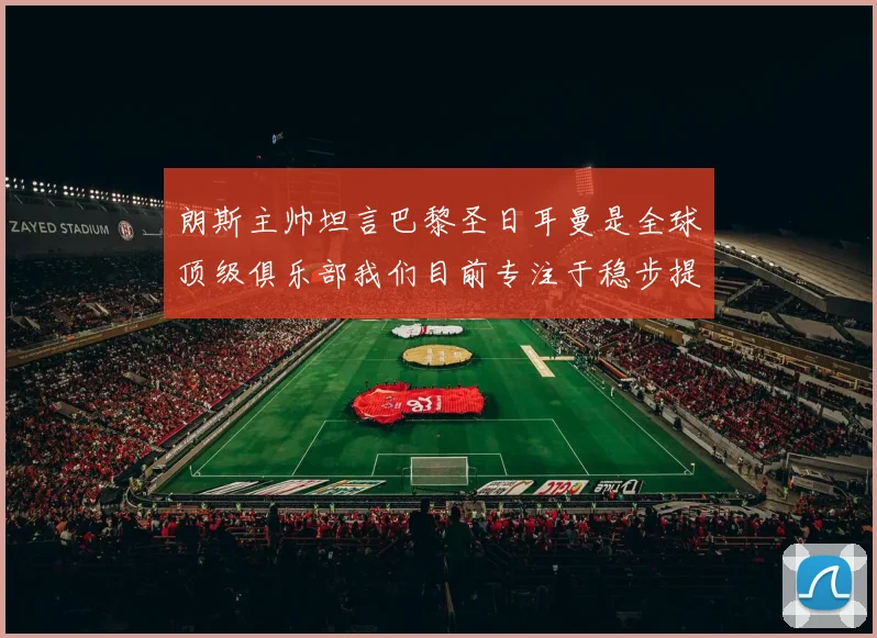 朗斯主帅坦言巴黎圣日耳曼是全球顶级俱乐部我们目前专注于稳步提升表现