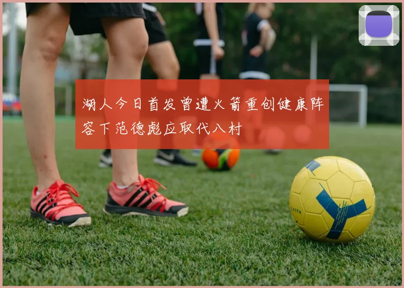 湖人今日首发曾遭火箭重创健康阵容下范德彪应取代八村塁