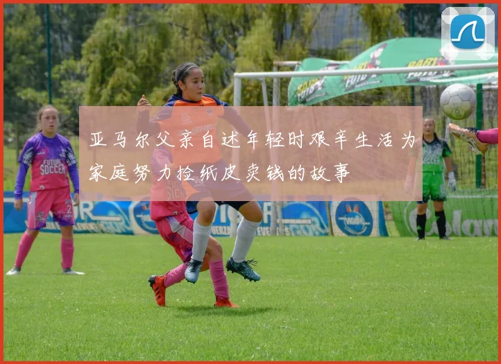 亚马尔父亲自述年轻时艰辛生活为家庭努力捡纸皮卖钱的故事