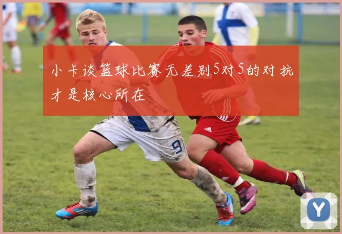 小卡谈篮球比赛无差别5对5的对抗才是核心所在