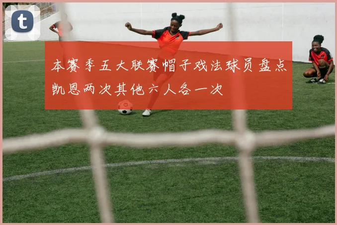本赛季五大联赛帽子戏法球员盘点凯恩两次其他六人各一次