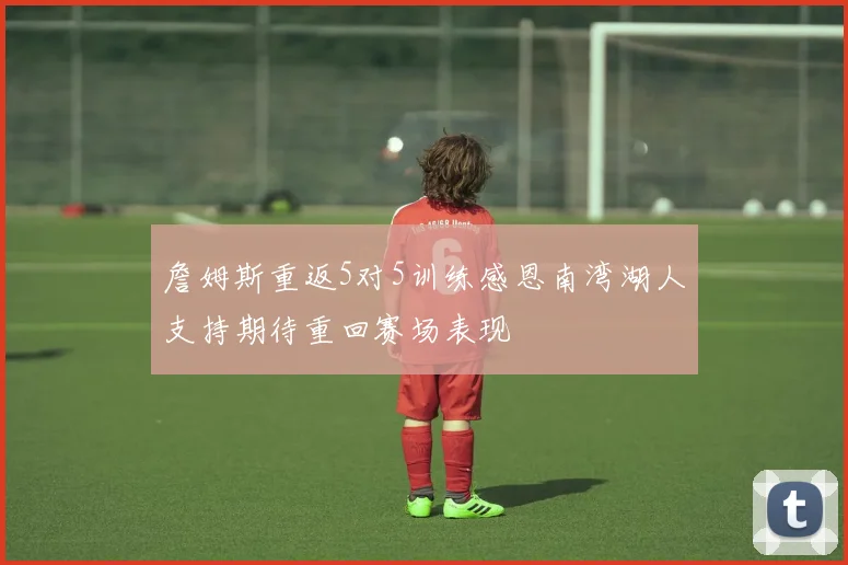 詹姆斯重返5对5训练感恩南湾湖人支持期待重回赛场表现