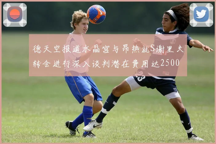 德天空报道水晶宫与昂热就S谢里夫转会进行深入谈判潜在费用达2500万欧元