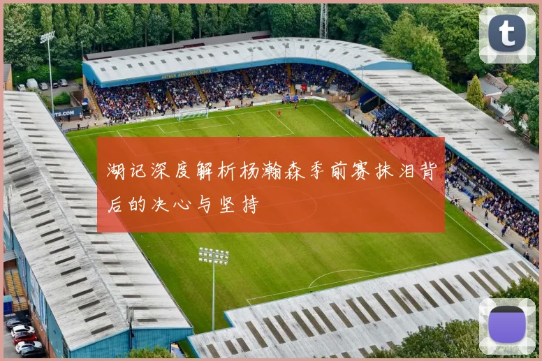 湖记深度解析杨瀚森季前赛抹泪背后的决心与坚持