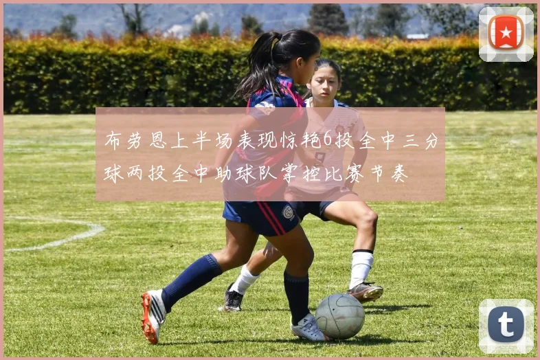 布劳恩上半场表现惊艳6投全中三分球两投全中助球队掌控比赛节奏