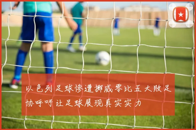 以色列足球惨遭挪威零比五大败足协呼吁让足球展现真实实力