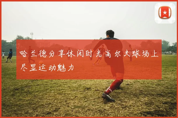 哈兰德分享休闲时光高尔夫球场上尽显运动魅力