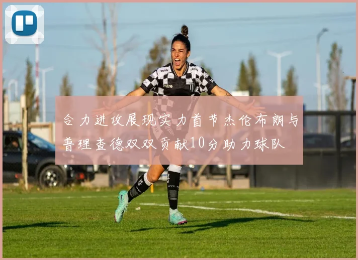合力进攻展现实力首节杰伦布朗与普理查德双双贡献10分助力球队
