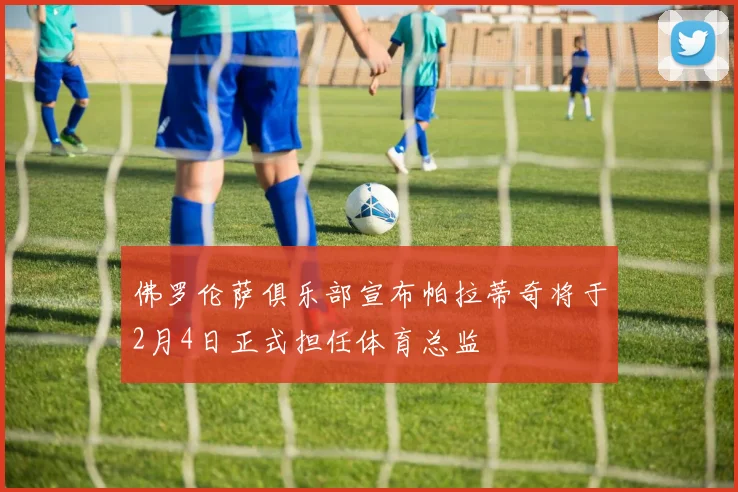 佛罗伦萨俱乐部宣布帕拉蒂奇将于2月4日正式担任体育总监