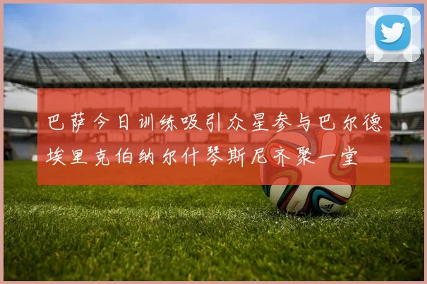 巴萨今日训练吸引众星参与巴尔德埃里克伯纳尔什琴斯尼齐聚一堂
