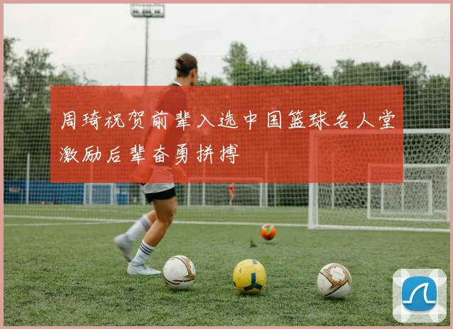 周琦祝贺前辈入选中国篮球名人堂激励后辈奋勇拼搏