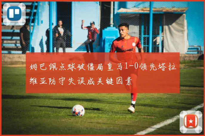 姆巴佩点球破僵局皇马1-0领先塔拉维亚防守失误成关键因素