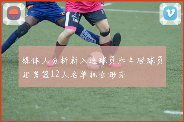 媒体人分析新入选球员和年轻球员进男篮12人名单机会渺茫