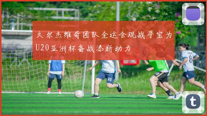 久尔杰维奇团队全运会观战寻宝为U20亚洲杯备战添新动力