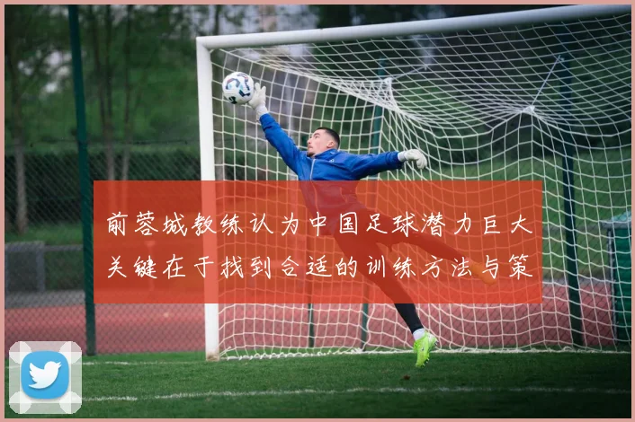 前蓉城教练认为中国足球潜力巨大关键在于找到合适的训练方法与策略