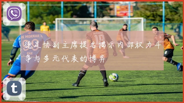德足协副主席提名揭示内部权力斗争与多元代表的博弈