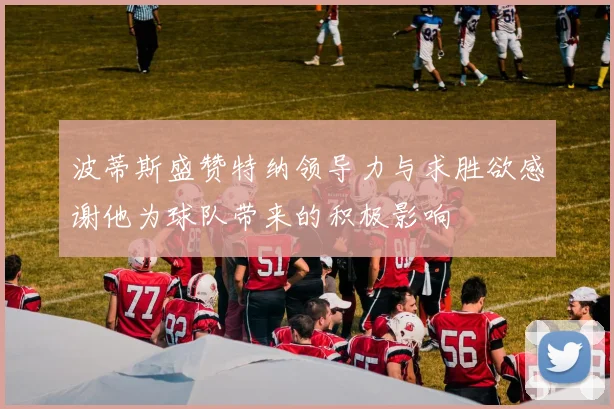 波蒂斯盛赞特纳领导力与求胜欲感谢他为球队带来的积极影响