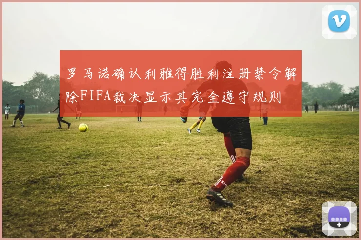 罗马诺确认利雅得胜利注册禁令解除FIFA裁决显示其完全遵守规则