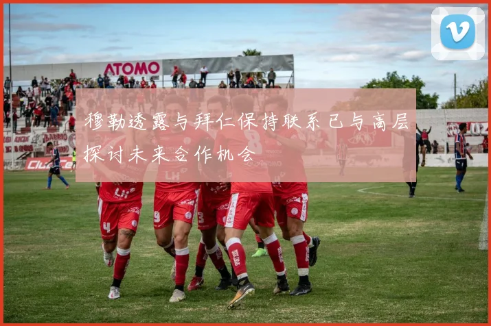 穆勒透露与拜仁保持联系已与高层探讨未来合作机会